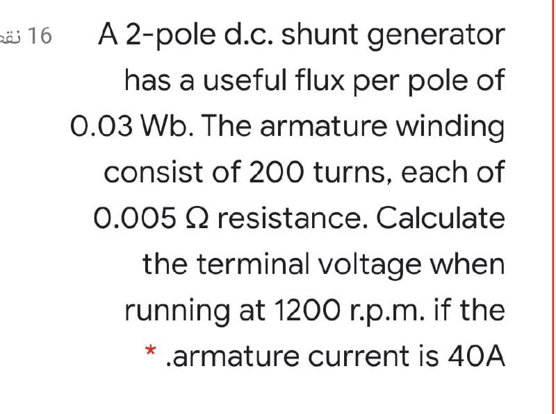 ö 16
A 2-pole d.c. shunt generator
has a useful flux per pole of
0.03 Wb. The armature winding
consist of 200 turns, each of
0.005 Q resistance. Calculate
the terminal voltage when
running at 1200 r.p.m. if the
.armature current is 40A
