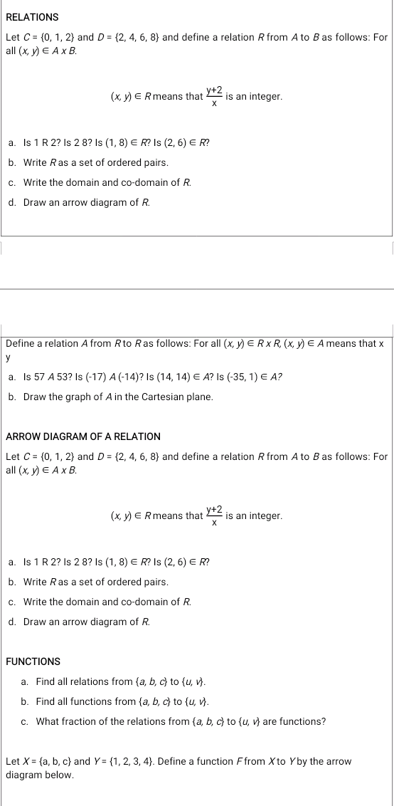 RELATIONS
Let C = (0, 1, 2) and D = (2, 4, 6, 8) and define a relation R from A to B as follows: For
all (x, у) € Ax В.
(x, y) E Rmeans that
у+2
is an integer.
a. Is 1 R 2? Is 2 8? Is (1, 8) E R? Is (2, 6) E R?
b. Write Ras a set of ordered pairs.
c. Write the domain and co-domain of R.
d. Draw an arrow diagram of R.
Define a relation A from Rto Ras follows: For all (x, y) ERXR, (x, y) E A means that x
y
a. Is 57 A 53? Is (-17) A (-14)? Is (14, 14) E A? Is (-35, 1) E A?
b. Draw the graph of A in the Cartesian plane.
ARROW DIAGRAM OF A RELATION
Let C = (0, 1, 2} and D = {2, 4, 6, 8} and define a relation R from A to B as follows: For
all (x, у) € Ax В.
(x, V) E Rmeans that +2
is an integer.
a
Is 1 R 2? Is 2 8? Is (1, 8) E R? Is (2, 6) E R?
b. Write Ras a set of ordered pairs.
c. Write the domain and co-domain of R.
d. Draw an arrow diagram of R.
FUNCTIONS
a. Find all relations from {a, b, c} to (u, v).
b. Find all functions from {a, b, c} to {u, v).
c. What fraction of the relations from {a, b, c) to (u, v) are functions?
Let X = {a, b, c} and Y = {1, 2, 3, 4). Define a function Ffrom X to Yby the arrow
diagram below.
