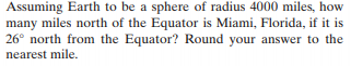 Assuming Earth to be a sphere of radius 4000 miles, how
many miles north of the Equator is Miami, Florida, if it is
26° north from the Equator? Round your answer to the
nearest mile.
