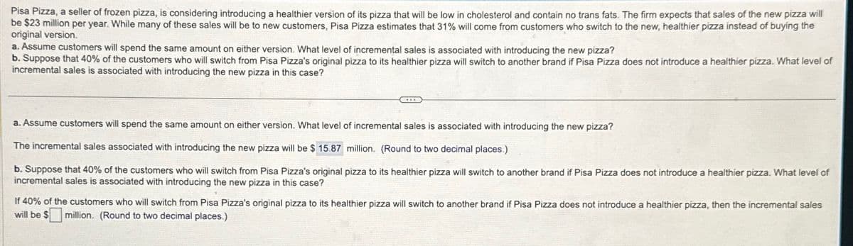 Pisa Pizza, a seller of frozen pizza, is considering introducing a healthier version of its pizza that will be low in cholesterol and contain no trans fats. The firm expects that sales of the new pizza will
be $23 million per year. While many of these sales will be to new customers, Pisa Pizza estimates that 31% will come from customers who switch to the new, healthier pizza instead of buying the
original version.
a. Assume customers will spend the same amount on either version. What level of incremental sales is associated with introducing the new pizza?
b. Suppose that 40% of the customers who will switch from Pisa Pizza's original pizza to its healthier pizza will switch to another brand if Pisa Pizza does not introduce a healthier pizza. What level of
incremental sales is associated with introducing the new pizza in this case?
a. Assume customers will spend the same amount on either version. What level of incremental sales is associated with introducing the new pizza?
The incremental sales associated with introducing the new pizza will be $ 15.87 million. (Round to two decimal places.)
b. Suppose that 40% of the customers who will switch from Pisa Pizza's original pizza to its healthier pizza will switch to another brand if Pisa Pizza does not introduce a healthier pizza. What level of
incremental sales is associated with introducing the new pizza in this case?
If 40% of the customers who will switch from Pisa Pizza's original pizza to its healthier pizza will switch to another brand if Pisa Pizza does not introduce a healthier pizza, then the incremental sales
will be $ million. (Round to two decimal places.)