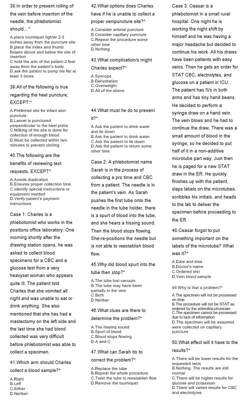 38. In order to prevent rolling of
the vein before insertion of the
needle, the phlebotomist
should...*
A.place tourniquet tighter 2-3
inches away from the puncture site
B.place the index and thumb
fingers above and below the site of
insertion
C.hold the arm of the patient 2 feet
away from the patient's body
D.ask the patient to pump his fist at
least 3 times
39. All of the following is true
regarding the heel puncture,
EXCEPT:*
A.Preferred site for infant skin
puncture
B.Lancet is punctured
perpendicular to the heel prints
C.Milking of the site is done for
collection of enough blood
D.Must be collected within two
minutes to prevent clotting
40. The following are the
benefits of reviewing test
requests, EXCEPT*
A.Avoids duplication
B.Ensures proper collection time
C.Identify special instructions or
equipment needed
D.Verify patient's payment
instructions
Case 1: Charles is a
phlebotomist who works in the
positions office laboratory. One
morning shortly after the
drawing station opens, he was
asked to collect blood
specimens for a CBC and a
glucose test from a very
heavyset woman who appears
quite ill. The patient told
Charles that she vomited all
night and was unable to eat or
drink anything. She also
mentioned that she has had a
mastectomy on the left side and
the last time she had blood
collected was very difficult
before phlebotomist was able to
collect a specimen.
41. Which arm should Charles
collect a blood sample?"
A.Right
B.Left
C.Either
D.Neither
42. What options does Charles
have if he is unable to collect a
proper venipuncture site?"
A.Consider arterial puncture
B.Consider capillary puncture
C.Repeat the procedure some
other time
D.Nothing
43. What complication/s might
Charles expect?*
A.Syncope
B.Dehydration
C.Overweight
D.All of the above
44.What must he do to prevent
it?*
A.Ask the patient to drink water
and lie down
B.Ask the patient to drink water
C.Ask the patient to lie down
D.Ask the patient to return some
other time
Case 2: A phlebotomist name
Sarah is in the process of
collecting a pro time and CBC
from a patient. The needle is in
the patient's vein. As Sarah
pushes the first tube onto the
needle in the tube holder, there
is a spurt of blood into the tube,
and she hears a hissing sound.
Then the blood stops flowing.
She-re-positions the needle but
is not able to reestablish blood
flow.
45. Why did blood spurt into the
tube then stop?*
A.The tube lost vacuum
B.The tube may have been
partially in the vein
C.Both
D.Neither
46.What clues are there to
determine the problem?"
A.The hissing sound
B.Spurt of blood
C.Blood stops flowing
D.A and C
47. What can Sarah do to
correct the problem?"
A.Replace the tube
B.Repeat the whole procedure
C.Twist the tube to reestablish flow
D.Remove the tourniquet
Case 3: Ceasar is a
phlebotomist in a small rural
hospital. One night he is
working the night shift by
himself and he was having a
major headache but decided to
continue his work. All his draws
have been patients with easy
veins. Then he gets an order for
STAT CBC, electrolytes, and
glucose on a patient in ICU.
The patient has IVs in both
arms and has tiny hand beans.
He decided to perform a
syringe draw on a hand vein.
The vein blows and he had to
continue the draw. There was a
small amount of blood in the
syringe, so he decided to put
half of it in a non-additive
microtube part way. Just then
he is paged for a new STAT
draw in the ER. He quickly
finishes up with the patient.
slaps labels on the microtubes,
scribbles his initials, and heads
to the lab to deliver the
specimen before proceeding to
the ER.
48.Ceasar forgot to put
something important on the
labels of the microtube? What
was it?*
A.Date and time
B.Doctor's name
C.Ordered test
D.Vein blood sample
49. Why is that a problem?"
A.The specimen will not be processed
on time
B.The procedure will not be STAT as
ordered by the attending physician
C.The specimen cannot be processed
due to lack of information
D.The specimen will be assumed
were collected on capillary
puncture
50. What effect will it have to the
results?"
A.There will be lower results for the
requested tests
B.Nothing. The results are still
normal
C.There will be higher results for
glucose and potassium
D.There will varied results for CBC
and electrolytes