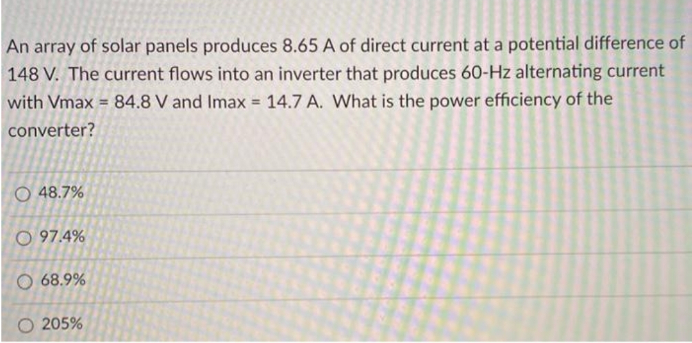 An array of solar panels produces 8.65 A of direct current at a potential difference of
148 V. The current flows into an inverter that produces 60-Hz alternating current
with Vmax = 84.8 V and Imax = 14.7 A. What is the power efficiency of the
converter?
O 48.7%
O 97.4%
O 68.9%
O 205%
