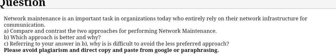 Question
Network maintenance is an important task in organizations today who entirely rely on their network infrastructure for
communication.
a) Compare and contrast the two approaches for performing Network Maintenance.
b) Which approach is better and why?
c) Referring to your answer in b), why is is difficult to avoid the less preferred approach?
Please avoid plagiarism and direct copy and paste from google or paraphrasing.