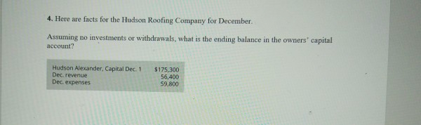 4. Here are facts for the Hudson Roofing Company for December.
Assuming no investments or withdrawals, what is the ending balance in the owners' capital
account?
Hudson Alexander, Capital Dec. 1
Dec. revenue
Dec. expenses
$175,300
56,400
59.800