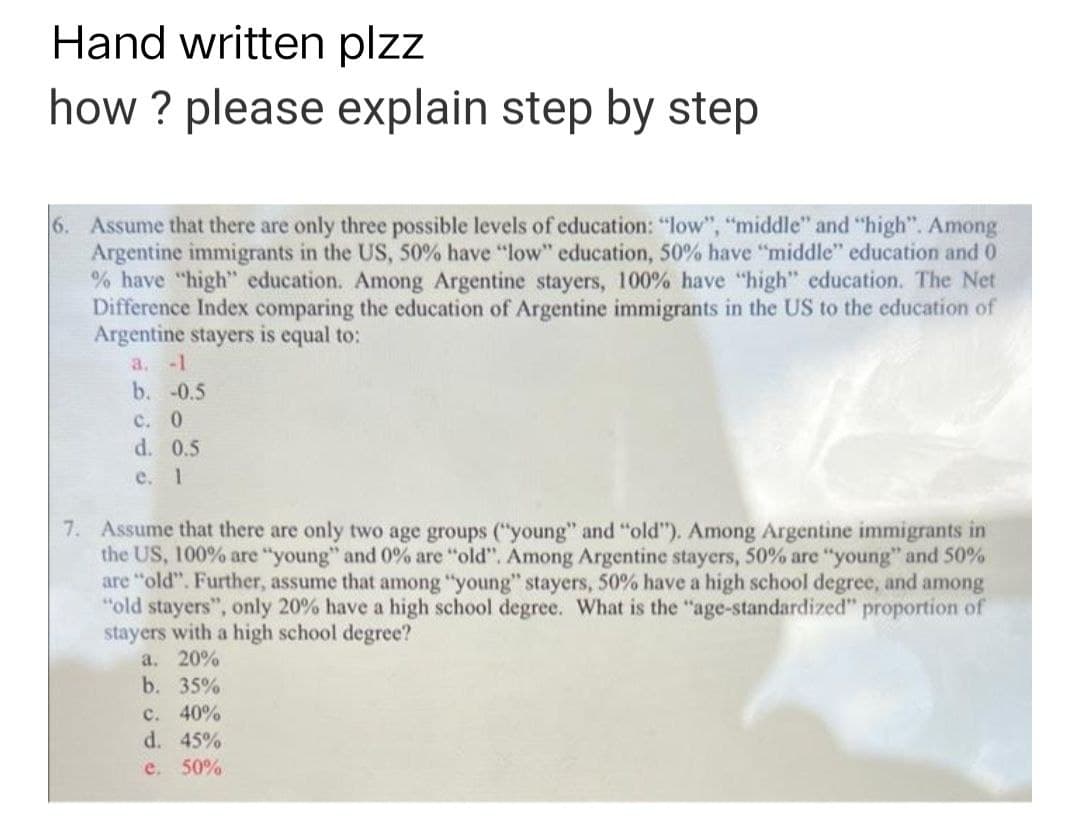 Hand written plzz
how ? please explain step by step
6. Assume that there are only three possible levels of education: "low", "middle" and "high". Among
Argentine immigrants in the US, 50% have "low" education, 50% have "middle" education and 0
% have "high" education. Among Argentine stayers, 100% have "high" education. The Net
Difference Index comparing the education of Argentine immigrants in the US to the education of
Argentine stayers is equal to:
a. -1
b. -0.5
c. 0
d. 0.5
e. 1
7. Assume that there are only two age groups ("young" and "old"). Among Argentine immigrants in
the US, 100% are "young" and 0% are "old". Among Argentine stayers, 50% are "young" and 50%
are "old". Further, assume that among "young" stayers, 50% have a high school degree, and among
"old stayers", only 20% have a high school degree. What is the "age-standardized" proportion of
stayers with a high school degree?
a. 20%
b. 35%
c. 40%
d. 45%
e. 50%