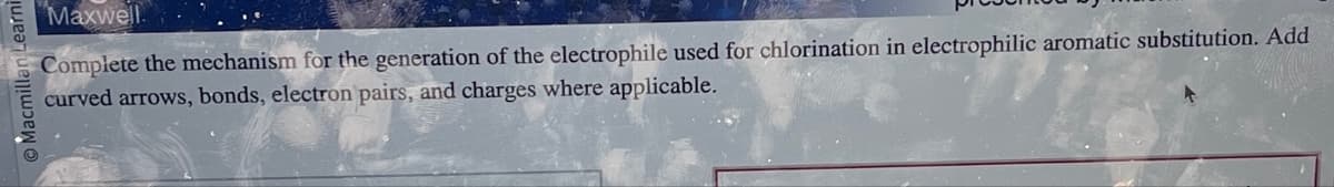 Learni
Macmilla
Maxwell
Complete the mechanism for the generation of the electrophile used for chlorination in electrophilic aromatic substitution. Add
curved arrows, bonds, electron pairs, and charges where applicable.