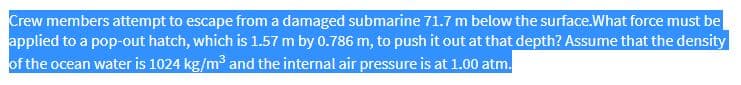 Crew members attempt to escape from a damaged submarine 71.7 m below the surface.What force must be
applied to a pop-out hatch, which is 1.57 m by 0.786 m, to push it out at that depth? Assume that the density
of the ocean water is 1024 kg/m³ and the internal air pressure is at 1.00 atm.
