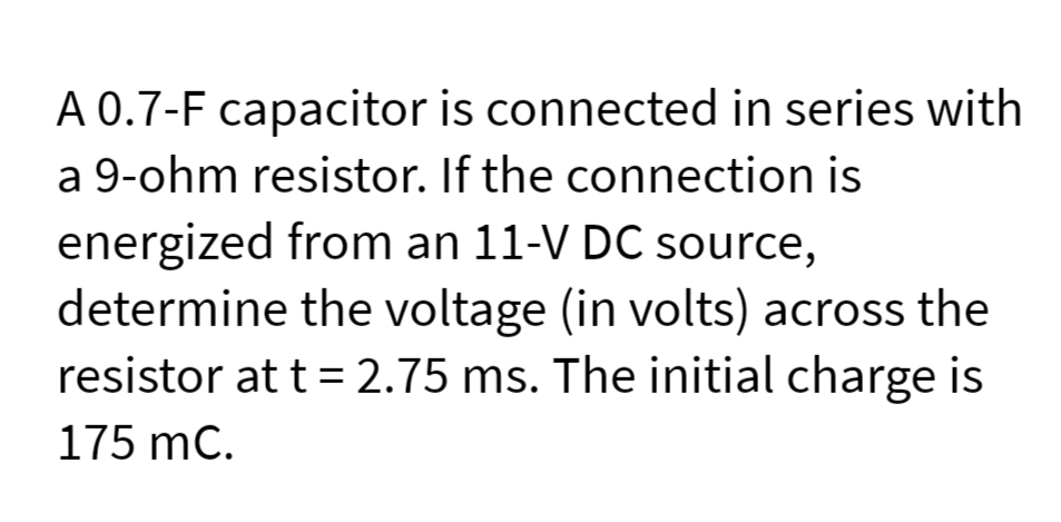 A 0.7-F capacitor is connected in series with
a 9-ohm resistor. If the connection is
energized from an 11-V DC source,
determine the voltage (in volts) across the
resistor at t = 2.75 ms. The initial charge is
175 mC.
