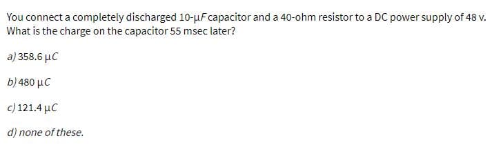 You connect a completely discharged 10-µFcapacitor and a 40-ohm resistor to a DC power supply of 48 v.
What is the charge on the capacitor 55 msec later?
a) 358.6 µC
b) 480 µC
c) 121.4 µC
d) none of these.
