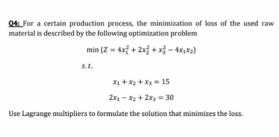 Q4: _For a certain production process, the minimization of loss of the used raw
material is described by the following optimization problem
min (Z = 4x} + 2x3 + x3 – 4x,x2}
%3!
s.t.
X1 + x2 + x3 = 15
2x1 – x2 + 2x3 = 30
Use Lagrange multipliers to formulate the solution that minimizes the loss.
