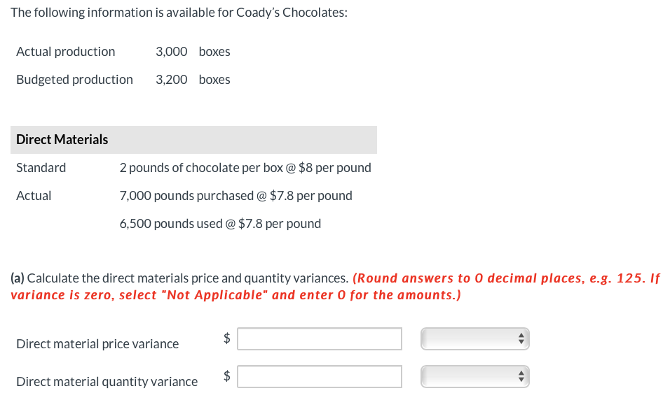 The following information is available for Coady's Chocolates:
Actual production
3,000 boxes
Budgeted production 3,200 boxes
Direct Materials
Standard
2 pounds of chocolate per box @ $8 per pound
Actual
7,000 pounds purchased @ $7.8 per pound
6,500 pounds used @ $7.8 per pound
(a) Calculate the direct materials price and quantity variances. (Round answers to 0 decimal places, e.g. 125. If
variance is zero, select "Not Applicable" and enter 0 for the amounts.)
Direct material price variance
$
Direct material quantity variance
◄►