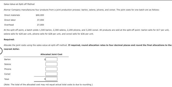 Sales-Value-at-Split-off Method
Alomar Company manufactures four products from a joint production process: barlon, selene, plicene, and corsol. The joint costs for one batch are as follows:
Direct materials
$60,000
Direct labor
37,000
Overhead
27,000
At the split-off point, a batch yields 1,500 barlon, 2,300 selene, 2,200 plicene, and 3,200 corsol. All products are sold at the split-off point: barlon sells for $17 per unit,
selene sells for $20 per unit, plicene sells for $28 per unit, and corsol sells for $36 per unit.
Required:
Allocate the joint costs using the sales-value-at-split-off method. If required, round allocation rates to four decimal places and round the final allocations to the
nearest dollar.
Allocated Joint Cost
Barion
Selene
Plicene
Corsol
Total
(Note: The total of the allocated cost may not equal actual total costs to due to rounding.)