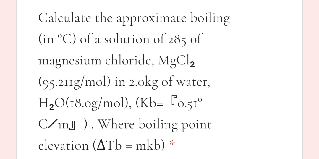 Calculate the approximate boiling
(in °C) of a solution of 285 of
magnesium chloride, MgCl2
(95.211g/mol) in 2.okg of water,
H2O(18.0g/mol), (Kb= [o.51°
C/mj ). Where boiling point
elevation (ATb = mkb) *
