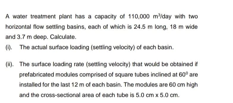 A water treatment plant has a capacity of 110,000 m³/day with two
horizontal flow settling basins, each of which is 24.5 m long, 18 m wide
and 3.7 m deep. Calculate.
(i). The actual surface loading (settling velocity) of each basin.
(ii).
The surface loading rate (settling velocity) that would be obtained if
prefabricated modules comprised of square tubes inclined at 60° are
installed for the last 12 m of each basin. The modules are 60 cm high
and the cross-sectional area of each tube is 5.0 cm x 5.0 cm.