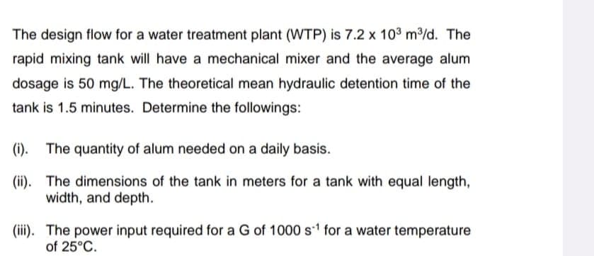 The design flow for a water treatment plant (WTP) is 7.2 x 10³ m³/d. The
rapid mixing tank will have a mechanical mixer and the average alum
dosage is 50 mg/L. The theoretical mean hydraulic detention time of the
tank is 1.5 minutes. Determine the followings:
(i). The quantity of alum needed on a daily basis.
(ii). The dimensions of the tank in meters for a tank with equal length,
width, and depth.
(iii). The power input required for a G of 1000 s¹ for a water temperature
of 25°C.