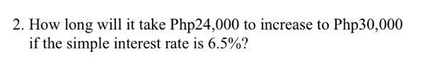 2. How long will it take Php24,000 to increase to Php30,000
if the simple interest rate is 6.5%?