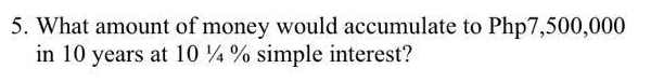 5. What amount of money would accumulate to Php7,500,000
in 10 years at 10 %4% simple interest?