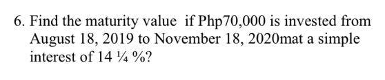 6. Find the maturity value if Php 70,000 is invested from
August 18, 2019 to November 18, 2020mat a simple
interest of 14 ½ %?