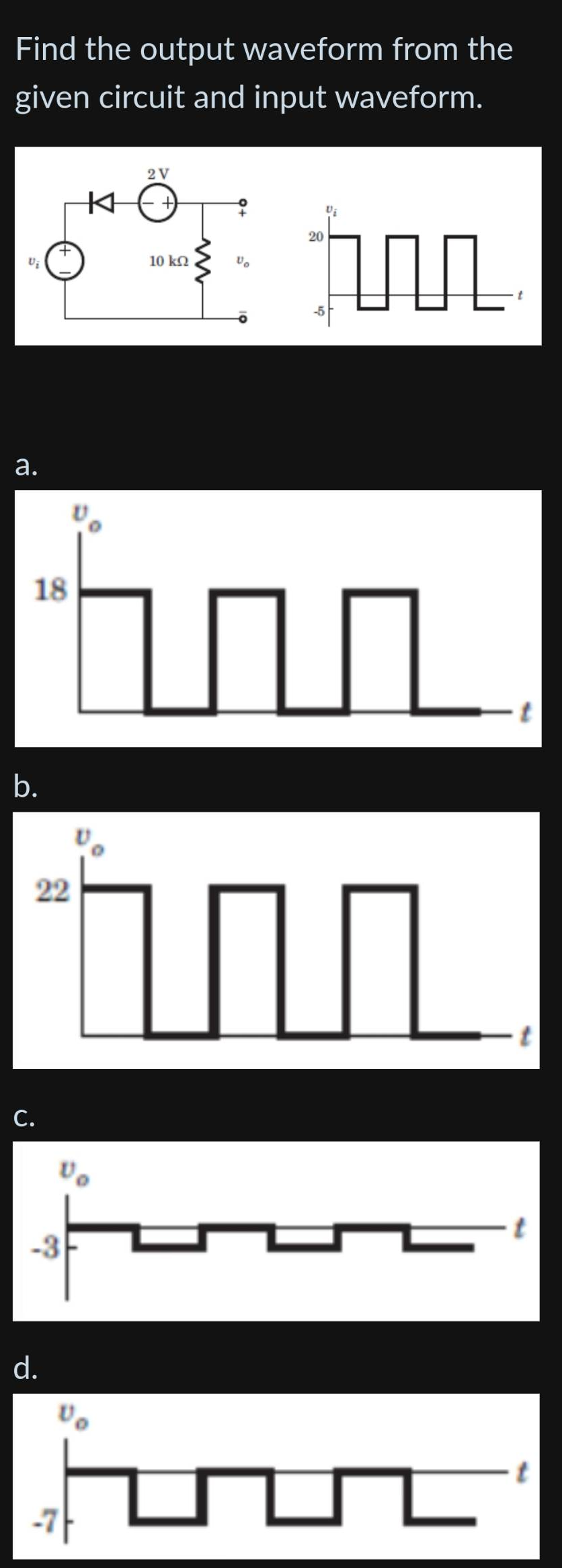 Find the output waveform from the
given circuit and input waveform.
Vi
a.
18
b.
22
C.
Vo
-3
d.
2V
+)
10 ΚΩ
Vo
mm
20
-5
un
1
L
t
t
t