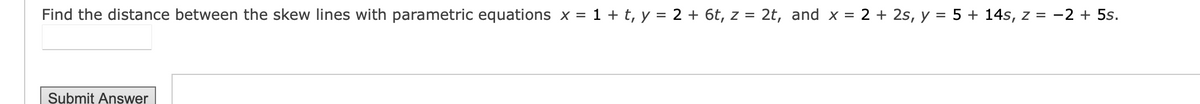 Find the distance between the skew lines with parametric equations x = 1 + t, y = 2 + 6t, z = 2t, and x = 2 + 2s, y = 5 + 14s, z = -2 + 5s.
Submit Answer
