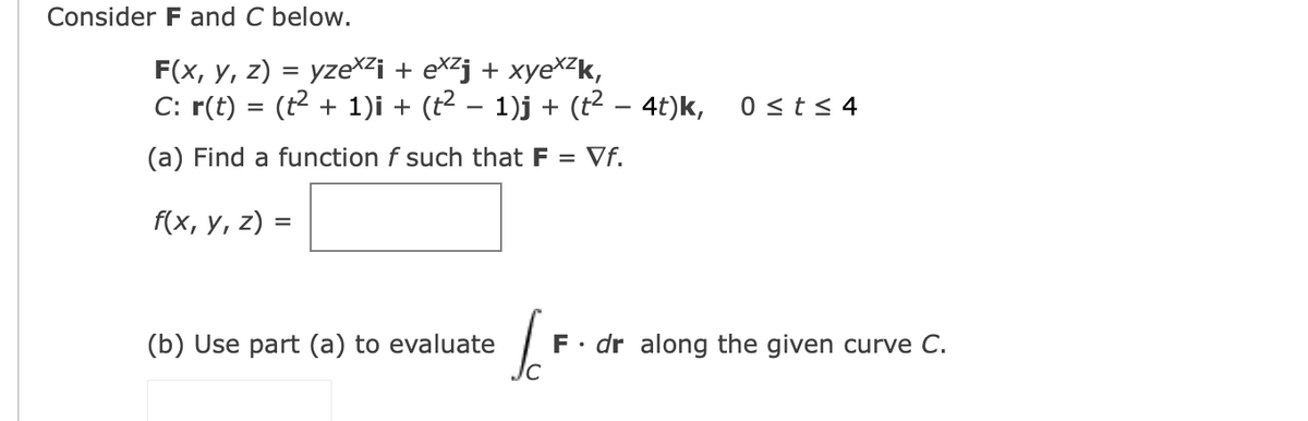 Consider F and C below.
F(x, у, 2) %3D yzе^?i + extj + хуеX-k,
C: r(t) = (t2 + 1)i + (t2 – 1)j + (t2 – 4t)k,
0 <t < 4
(a) Find a function f such that F
Vf.
f(x, у, 2) 3
(b) Use part (a) to evaluate
F• dr along the given curve C.
