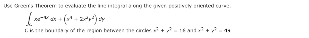 Use Green's Theorem to evaluate the line integral along the given positively oriented curve.
xe-4x 2x?y²) dy
2x²y2
хе
dx + (x4 +
C is the boundary of the region between the circles x2 + y2 = 16 and x2 + y2 = 49
