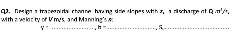 Q2. Design a trapezoidal channel having side slopes with z, a discharge of Q m³/s,
with a velocity of V m/s, and Manning's n:
y =
., b =...
So. .
