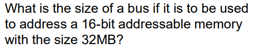 What is the size of a bus if it is to be used
to address a 16-bit addressable memory
with the size 32MB?