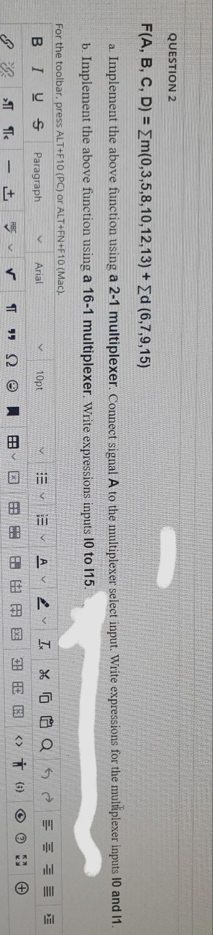 田
田
ill
QUESTION 2
F(A, B, C, D) = Em(0,3,5,8,10,12,13) + Ed (6,7,9,15)
a Implement the above funetion using a 2-1 multiplexer. Connect signal A to the multiplexer select input. Write expressions for the multiplexer inputs 10 and 1.
b. Implement the above function using a 16-1 multiplexer. write expressions inputs 10 to 115.
For the toolbar, press ALT+F10 (PC) or ALT+FN+F10 (Mac).
BIUS
Paragraph
Arial
10pt
田 由田E区
<> Ť ()
ABC
