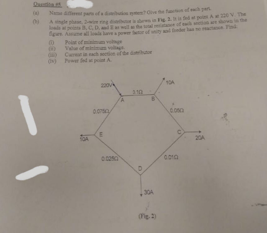 Question #5
(e)
Name different parts of a distribution system? Give the function of each part.
A single phase, 2-wire ring distributor is shown in Fig. 2. It is fed at point A at 220 V. The
loads at points B, C, D, and E as well as the total resistance of each section are shown in the
figure. Assume all loads have a power factor of unity and feeder has no reactance. Find:
Point of minimum voltage
(b)
()
(ii)
Value of minimum voltage.
(iii)
Current in each section of the distributor
(iv)
Power fed at point A.
220V
10A
0.12
0.0750
0.052
E
10A
20A
0.0250
0.012
30A
(Fig. 2)
