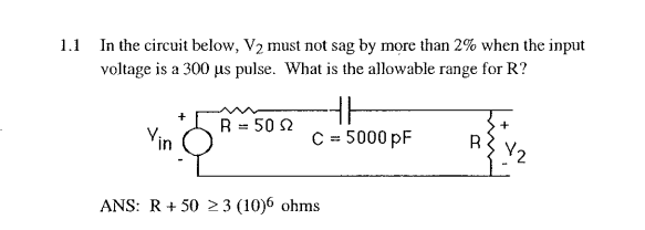 1.1 In the circuit below, V2 must not sag by more than 2% when the input
voltage is a 300 us pulse. What is the allowable range for R?
R = 50 2
Yin
C = 5000 pF
ANS: R+ 50 23 (10)6 ohms
