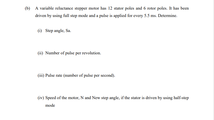 (b) A variable reluctance stepper motor has 12 stator poles and 6 rotor poles. It has been
driven by using full step mode and a pulse is applied for every 5.5 ms. Determine.
(i) Step angle, Sa.
(ii) Number of pulse per revolution.
(iii) Pulse rate (number of pulse per second).
(iv) Speed of the motor, N and New step angle, if the stator is driven by using half-step
mode
