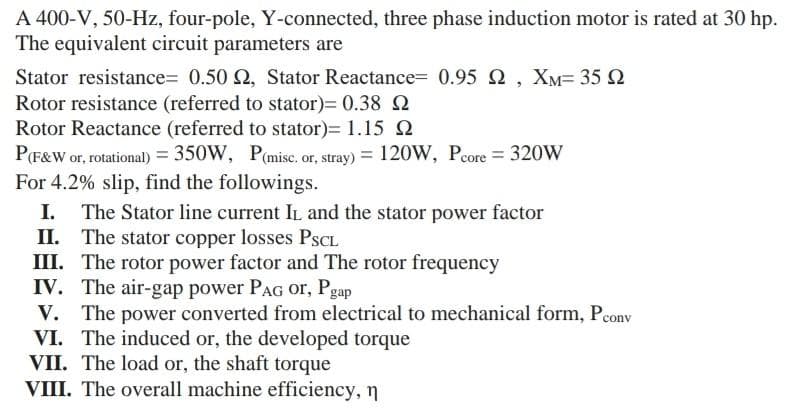 A 400-V, 50-Hz, four-pole, Y-connected, three phase induction motor is rated at 30 hp.
The equivalent circuit parameters are
Stator resistance= 0.50 2, Stator Reactance= 0.95 2 , XM= 35 2
Rotor resistance (referred to stator)= 0.38 2
Rotor Reactance (referred to stator)= 1.15 e
P(F&W or, rotational) = 350W, P(misc, or, stray) = 120W, Pcore = 320W
For 4.2% slip, find the followings.
I. The Stator line current IL and the stator power factor
II. The stator copper losses PSCL
III. The rotor power factor and The rotor frequency
IV. The air-gap power PAG or, Pgap
V. The power converted from electrical to mechanical form, Pcony
VI. The induced or, the developed torque
VII. The load or, the shaft torque
VIII. The overall machine efficiency, n
