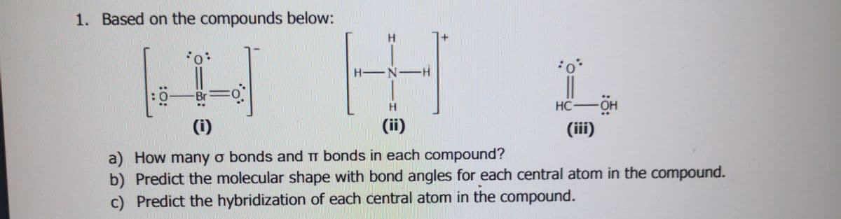 1. Based on the compounds below:
H.
H N-H
Br
HC OH
(iii)
(i)
(ii)
a) How many o bonds and TT bonds in each compound?
b) Predict the molecular shape with bond angles for each central atom in the compound.
c) Predict the hybridization of each central atom in the compound.
