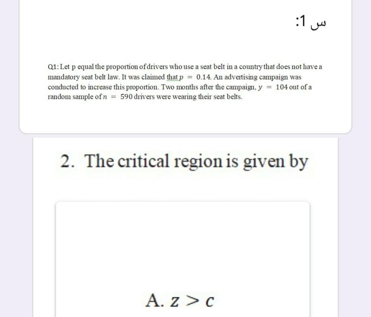 :1
Q1:Let p equal the proportion of drivers who use a seat belt in a country that does not have a
mandatory seat belt law. It was claimed that p = 0.14. An advertising campaign was
conducted to increase this proportion. Two months after the campaign, y = 104 out of a
random sample of n = 590 drivers were wearing their seat belts.
2. The critical region is given by
A. z > c
