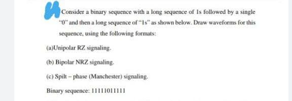 Consider a binary sequence with a long sequence of Is followed by a single
"0" and then a long sequence of "1s" as shown below. Draw waveforms for this
sequence, using the following formats:
(a)Unipolar RZ signaling.
(b) Bipolar NRZ signaling.
(c) Spilt - phase (Manchester) signaling.
Binary sequence: 1111011111
