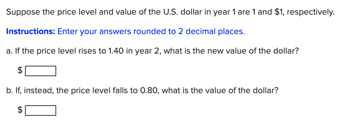 Suppose the price level and value of the U.S. dollar in year 1 are 1 and $1, respectively.
Instructions: Enter your answers rounded to 2 decimal places.
a. If the price level rises to 1.40 in year 2, what is the new value of the dollar?
b. If, instead, the price level falls to 0.80, what is the value of the dollar?
%24
