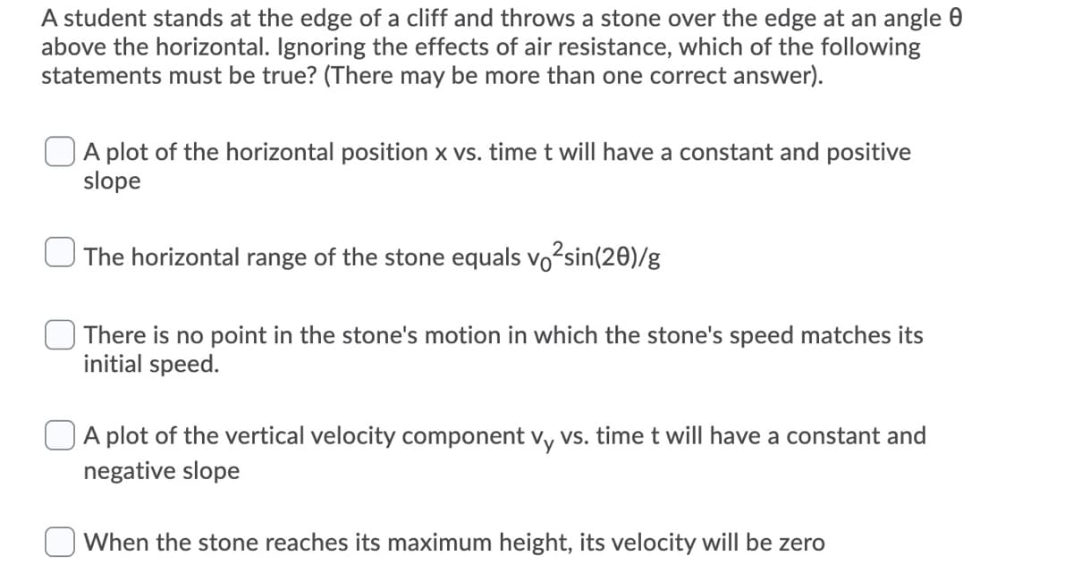 A student stands at the edge of a cliff and throws a stone over the edge at an angle 0
above the horizontal. Ignoring the effects of air resistance, which of the following
statements must be true? (There may be more than one correct answer).
A plot of the horizontal position x vs. time t will have a constant and positive
slope
The horizontal range of the stone equals vo2sin(20)/g
There is no point in the stone's motion in which the stone's speed matches its
initial speed.
A plot of the vertical velocity component vy vs. time t will have a constant and
negative slope
When the stone reaches its maximum height, its velocity will be zero
