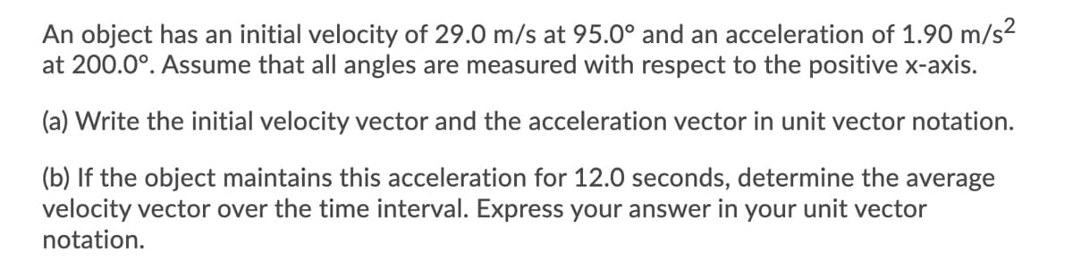 An object has an initial velocity of 29.0 m/s at 95.0° and an acceleration of 1.90 m/s2
at 200.0°. Assume that all angles are measured with respect to the positive x-axis.
(a) Write the initial velocity vector and the acceleration vector in unit vector notation.
(b) If the object maintains this acceleration for 12.0 seconds, determine the average
velocity vector over the time interval. Express your answer in your unit vector
notation.
