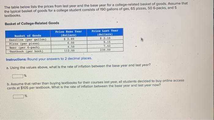 The table below lists the prices from last year and the base year for a college-related basket of goods. Assume that
the typical basket of goods for a college student consists of 190 gallons of gas, 65 pizzas, 50 6-packs, and 5
textbooks.
Basket of College-Related Goods
Basket of Goods
Gasoline (per gallon)
%
Price Base Year
(dollars)
$ 2.80
6.00
4.50
112.00
Pizza (per pizza)
Beer (per 6-pack)
Textbook (per book)
Instructions: Round your answers to 2 decimal places.
a. Using the values above, what is the rate of inflation between the base year and last year?
%
Price Last Year
(dollars)
$ 3.10
9.15
7.42
239.00
b. Assume that rather than buying textbooks for their courses last year, all students decided to buy online access
cards at $105 per textbook. What is the rate of inflation between the base year and last year now?