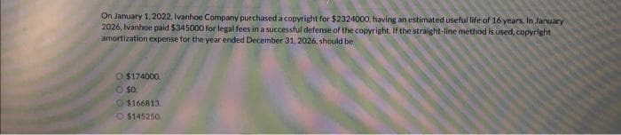 On January 1, 2022, Ivanhoe Company purchased a copyright for $2324000, having an estimated useful life of 16 years. In January
2026, Ivanhoe paid $345000 for legal fees in a successful defense of the copyright. If the straight-line method is used, copyright
amortization expense for the year ended December 31, 2026, should be
$174000.
O $0.
$166813.
$145250