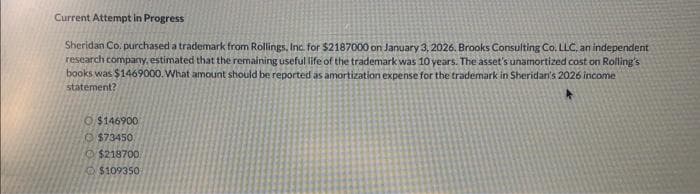 Current Attempt in Progress
Sheridan Co. purchased a trademark from Rollings, Inc. for $2187000 on January 3, 2026. Brooks Consulting Co. LLC, an independent
research company, estimated that the remaining useful life of the trademark was 10 years. The asset's unamortized cost on Rolling's
books was $1469000. What amount should be reported as amortization expense for the trademark in Sheridan's 2026 income
statement?
$146900
$73450
Ⓒ$218700
$109350