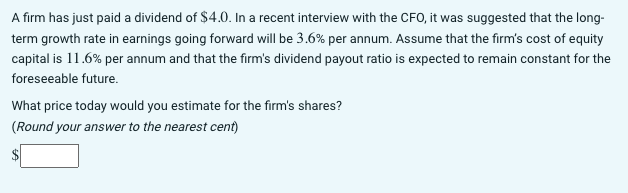 A firm has just paid a dividend of $4.0. In a recent interview with the CFO, it was suggested that the long-
term growth rate in earnings going forward will be 3.6% per annum. Assume that the firm's cost of equity
capital is 11.6% per annum and that the firm's dividend payout ratio is expected to remain constant for the
foreseeable future.
What price today would you estimate for the firm's shares?
(Round your answer to the nearest cent)