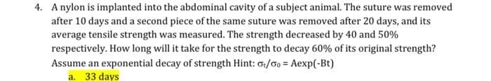 ### Tensile Strength Decay in Sutures

**Scenario**:
A nylon is implanted into the abdominal cavity of a subject animal. The tensile strength of the suture is monitored over time to understand its decay rate.

**Procedure**:
- A first piece of the suture is removed after 10 days.
- A second piece of the same suture is removed after 20 days.
- The average tensile strength of both pieces is measured.

**Observations**:
1. After 10 days, the suture's tensile strength decreased by 40%.
2. After 20 days, the tensile strength decreased by 50%.

**Question**:
How long will it take for the strength to decay by 60% from its original strength?

**Assumption**:
Assume the tensile strength decays exponentially. The strength decay formula given is:
\[ \frac{\sigma_t}{\sigma_0} = A \exp(-Bt) \]

**Solution**:
The calculated time for the tensile strength to decay by 60% is:
\[ \boxed{33 \text{ days}} \]

**Explanation of Terms**:
- \( \sigma_t \): The tensile strength at time \( t \).
- \( \sigma_0 \): The initial tensile strength.
- \( A \) and \( B \): Constants to be determined based on the decay observations.
- \( t \): Time.

**Mathematical Background**:
This question leverages the principle of exponential decay, commonly used in various biological and physical processes to describe how a quantity decreases over time. The formula provided is a typical representation of exponential decay in material strength under physiological conditions. The constants \( A \) and \( B \) are typically derived from the data points provided.