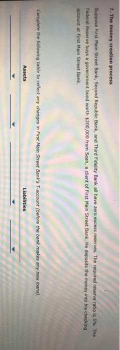 7. The money creation process
Suppose First Main Street Bank, Second Republic Bank, and Third Fidelity Bank all have zero excess reserves. The required reserve ratio is 5%. The
Federal Reserve buys a government bond worth $200,000 from Sean, a client of First Main Street Bank. He deposits the money into his checking
account at First Main Street Bank.
Complete the following table to reflect any changes in First Main Street Bank's T-account (before the bank makes any new loans).
Assets
Liabilities