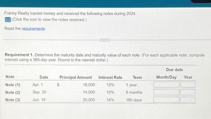 Franny Realty loaned money and received the following notes during 2024.
(Click the icon to view the notes received.)
Read the requirements.
Requirement 1. Determine the maturity date and maturity value of each note. (For each applicable note, compute
interest using a 365-day year. Round to the nearest dollar.)
Note
Note (1)
Note (2)
Note (3)
Date
Apr. 1
Sep. 30
Jun. 19
***
Principal Amount
16,000
14,000
20,000
Interest Rate
12%
10%
14%
Term
1 year
6 months
180 days
Due date
Month/Day Year