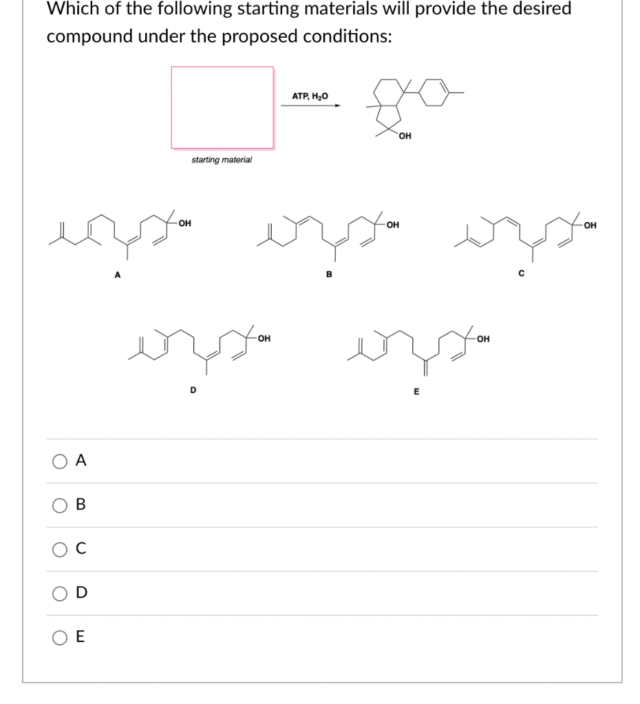 Which of the following starting materials will provide the desired
compound under the proposed conditions:
C
A
مد میر نو احمد
B
U
E
starting material
OH
ATP, H₂O
-OH
B
OH
OH
isso estou
-OH