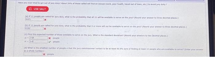 Have you ever tried to get out of jury duty? About 24% of those called will find an excuse (work, poor health, travel out of town, etc.) to avoid jury duty
LA USE SALT
(a) If 11 people are called for pury duty, what is the probability that all 11 will be available to serve on the jury? (Round your answer to three decmal places.)
0.071
(b) If 11 people are called for sury duty, what is the probability that s or more will not be available to serve on the pery? (Pound your answer to three decimal places)
0752
(c) Find the expected number of those available to serve on the jury. What is the standard deviation? (Round your answers to two decimal places)
264
X people
IT 142
✓ people
(d) What is the smallest number of people n that the jury commissioner contact to be at least 95.9% sure of finding at least 12 people who are available to serve? (Enter your answer
as a whole number)
x people