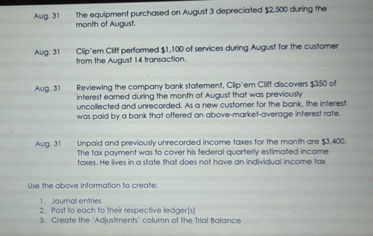 Aug. 31
Aug. 31
Aug. 31
Aug. 31
The equipment purchased on August 3 depreciated $2,500 during the
month of August.
Clip'em Cliff performed $1,100 of services during August for the customer
from the August 14 transaction.
Reviewing the company bank statement, Clip'em Cliff discovers $350 of
interest earned during the month of August that was previously
uncollected and unrecorded. As a new customer for the bank, the interest
was paid by a bank that offered an above-market-average interest rate.
Unpaid and previously unrecorded income taxes for the month are $3,400.
The tax payment was to cover his federal quarterly estimated income
taxes. He lives in a state that does not have an individual income tax
Use the above information to create:
1. Journal entries
2. Post to each to their respective ledger(s)
3. Create the 'Adjustments' column of the Trial Balance