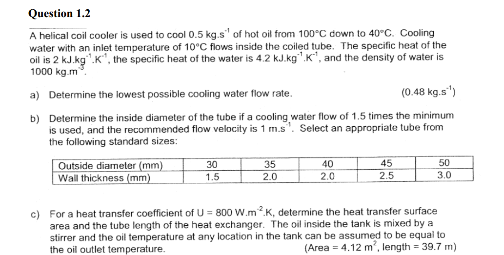 Question 1.2
A helical coil cooler is used to cool 0.5 kg.s¹ of hot oil from 100°C down to 40°C. Cooling
water with an inlet temperature of 10°C flows inside the coiled tube. The specific heat of the
oil is 2 kJ.kg¹.K¹, the specific heat of the water is 4.2 kJ.kg¹.K¹, and the density of water is
1000 kg.m.
a) Determine the lowest possible cooling water flow rate.
(0.48 kg.s¹)
b)
Determine the inside diameter of the tube if a cooling water flow of 1.5 times the minimum
is used, and the recommended flow velocity is 1 m.s. Select an appropriate tube from
the following standard sizes:
Outside diameter (mm)
Wall thickness (mm)
30
1.5
35
2.0
40
2.0
45
2.5
50
3.0
c) For a heat transfer coefficient of U = 800 W.m2.K, determine the heat transfer surface
area and the tube length of the heat exchanger. The oil inside the tank is mixed by a
stirrer and the oil temperature at any location in the tank can be assumed to be equal to
the oil outlet temperature.
(Area = 4.12 m², length = 39.7 m)